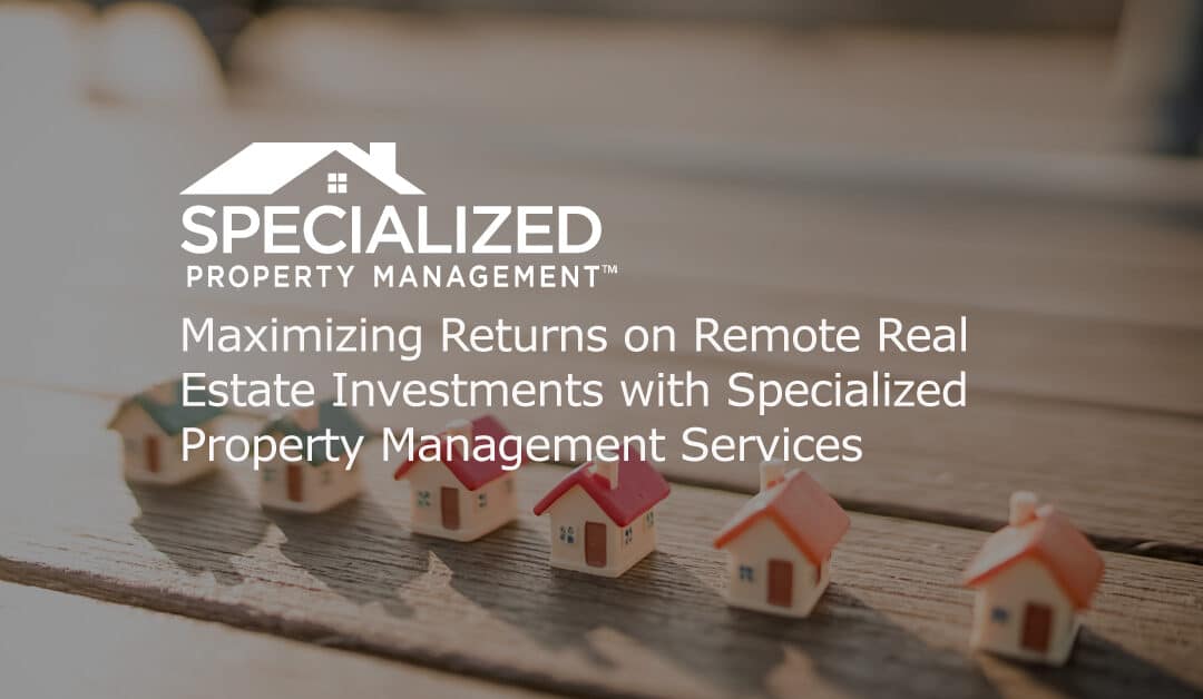 Maximizing Returns on Remote Real Estate Investments with Specialized Property Management Services